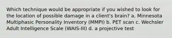 Which technique would be appropriate if you wished to look for the location of possible damage in a client's brain? a. Minnesota Multiphasic Personality Inventory (MMPI) b. PET scan c. Wechsler Adult Intelligence Scale (WAIS-III) d. a projective test