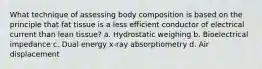 What technique of assessing body composition is based on the principle that fat tissue is a less efficient conductor of electrical current than lean tissue? a. Hydrostatic weighing b. Bioelectrical impedance c. Dual energy x-ray absorptiometry d. Air displacement