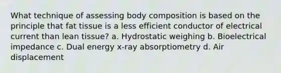 What technique of assessing body composition is based on the principle that fat tissue is a less efficient conductor of electrical current than lean tissue? a. Hydrostatic weighing b. Bioelectrical impedance c. Dual energy x-ray absorptiometry d. Air displacement