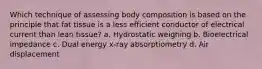 Which technique of assessing body composition is based on the principle that fat tissue is a less efficient conductor of electrical current than lean tissue? a. Hydrostatic weighing b. Bioelectrical impedance c. Dual energy x-ray absorptiometry d. Air displacement