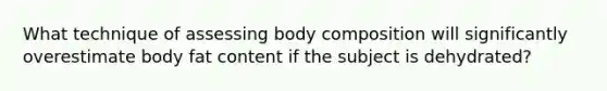 What technique of assessing body composition will significantly overestimate body fat content if the subject is dehydrated?