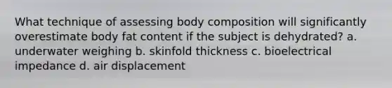 What technique of assessing body composition will significantly overestimate body fat content if the subject is dehydrated? a. underwater weighing b. skinfold thickness c. bioelectrical impedance d. air displacement