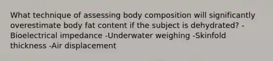 What technique of assessing body composition will significantly overestimate body fat content if the subject is dehydrated? -Bioelectrical impedance -Underwater weighing -Skinfold thickness -Air displacement