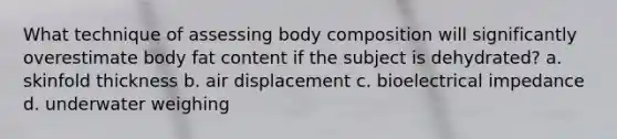 What technique of assessing body composition will significantly overestimate body fat content if the subject is dehydrated? a. skinfold thickness b. air displacement c. bioelectrical impedance d. underwater weighing