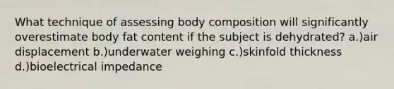 What technique of assessing body composition will significantly overestimate body fat content if the subject is dehydrated? a.)air displacement b.)underwater weighing c.)skinfold thickness d.)bioelectrical impedance