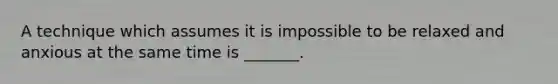 A technique which assumes it is impossible to be relaxed and anxious at the same time is _______.