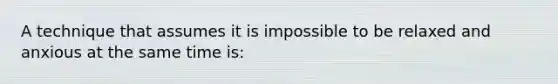 A technique that assumes it is impossible to be relaxed and anxious at the same time is: