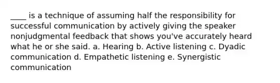 ____ is a technique of assuming half the responsibility for successful communication by actively giving the speaker nonjudgmental feedback that shows you've accurately heard what he or she said. a. Hearing b. Active listening c. Dyadic communication d. Empathetic listening e. Synergistic communication