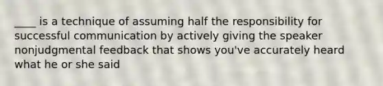 ____ is a technique of assuming half the responsibility for successful communication by actively giving the speaker nonjudgmental feedback that shows you've accurately heard what he or she said