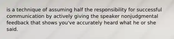 is a technique of assuming half the responsibility for successful communication by actively giving the speaker nonjudgmental feedback that shows you've accurately heard what he or she said.