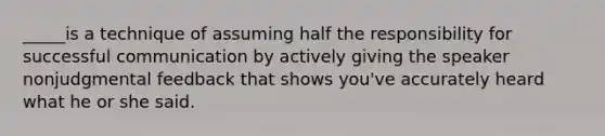 _____is a technique of assuming half the responsibility for successful communication by actively giving the speaker nonjudgmental feedback that shows you've accurately heard what he or she said.