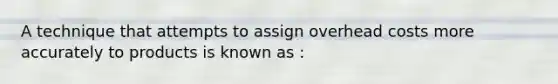 A technique that attempts to assign overhead costs more accurately to products is known as :