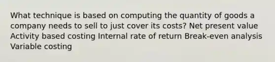 What technique is based on computing the quantity of goods a company needs to sell to just cover its costs? Net present value Activity based costing Internal rate of return Break-even analysis Variable costing