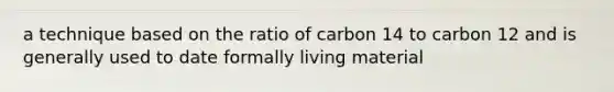 a technique based on the ratio of carbon 14 to carbon 12 and is generally used to date formally living material