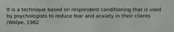 It is a technique based on respondent conditioning that is used by psychologists to reduce fear and anxiety in their clients (Wolpe, 1982