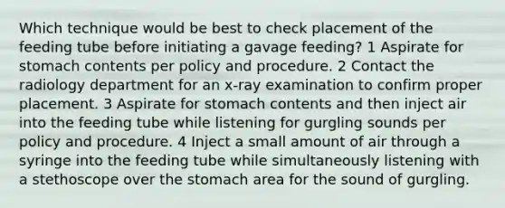 Which technique would be best to check placement of the feeding tube before initiating a gavage feeding? 1 Aspirate for stomach contents per policy and procedure. 2 Contact the radiology department for an x-ray examination to confirm proper placement. 3 Aspirate for stomach contents and then inject air into the feeding tube while listening for gurgling sounds per policy and procedure. 4 Inject a small amount of air through a syringe into the feeding tube while simultaneously listening with a stethoscope over the stomach area for the sound of gurgling.