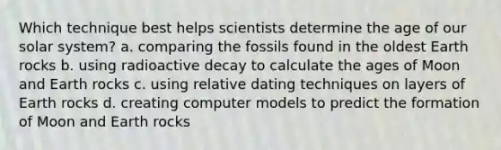 Which technique best helps scientists determine the age of our solar system? a. comparing the fossils found in the oldest Earth rocks b. using radioactive decay to calculate the ages of Moon and Earth rocks c. using relative dating techniques on layers of Earth rocks d. creating computer models to predict the formation of Moon and Earth rocks