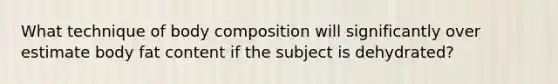 What technique of body composition will significantly over estimate body fat content if the subject is dehydrated?