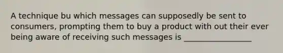 A technique bu which messages can supposedly be sent to consumers, prompting them to buy a product with out their ever being aware of receiving such messages is _________________