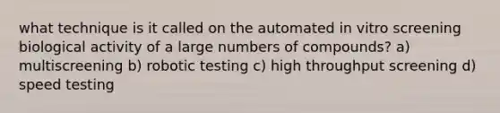 what technique is it called on the automated in vitro screening biological activity of a large numbers of compounds? a) multiscreening b) robotic testing c) high throughput screening d) speed testing