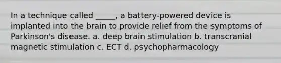 In a technique called _____, a battery-powered device is implanted into <a href='https://www.questionai.com/knowledge/kLMtJeqKp6-the-brain' class='anchor-knowledge'>the brain</a> to provide relief from the symptoms of Parkinson's disease. a. deep brain stimulation b. transcranial magnetic stimulation c. ECT d. psychopharmacology