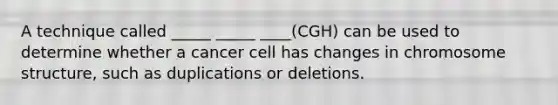 A technique called _____ _____ ____(CGH) can be used to determine whether a cancer cell has changes in chromosome structure, such as duplications or deletions.