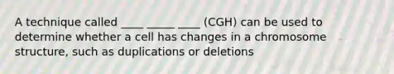 A technique called ____ _____ ____ (CGH) can be used to determine whether a cell has changes in a chromosome structure, such as duplications or deletions