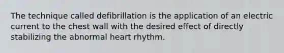 The technique called defibrillation is the application of an electric current to the chest wall with the desired effect of directly stabilizing the abnormal heart rhythm.