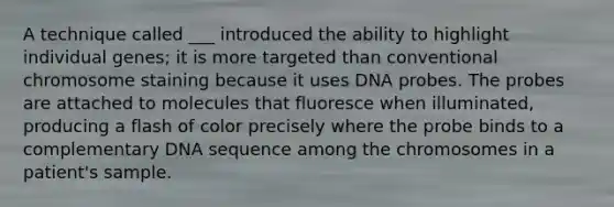 A technique called ___ introduced the ability to highlight individual genes; it is more targeted than conventional chromosome staining because it uses DNA probes. The probes are attached to molecules that fluoresce when illuminated, producing a flash of color precisely where the probe binds to a complementary DNA sequence among the chromosomes in a patient's sample.