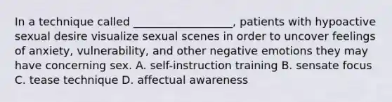 In a technique called __________________, patients with hypoactive sexual desire visualize sexual scenes in order to uncover feelings of anxiety, vulnerability, and other negative emotions they may have concerning sex. A. self-instruction training B. sensate focus C. tease technique D. affectual awareness