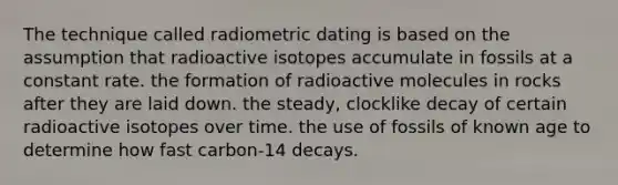 The technique called radiometric dating is based on the assumption that radioactive isotopes accumulate in fossils at a constant rate. the formation of radioactive molecules in rocks after they are laid down. the steady, clocklike decay of certain radioactive isotopes over time. the use of fossils of known age to determine how fast carbon-14 decays.