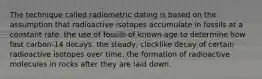 The technique called radiometric dating is based on the assumption that radioactive isotopes accumulate in fossils at a constant rate. the use of fossils of known age to determine how fast carbon-14 decays. the steady, clocklike decay of certain radioactive isotopes over time. the formation of radioactive molecules in rocks after they are laid down.