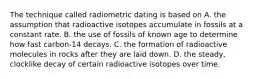 The technique called radiometric dating is based on A. the assumption that radioactive isotopes accumulate in fossils at a constant rate. B. the use of fossils of known age to determine how fast carbon-14 decays. C. the formation of radioactive molecules in rocks after they are laid down. D. the steady, clocklike decay of certain radioactive isotopes over time.