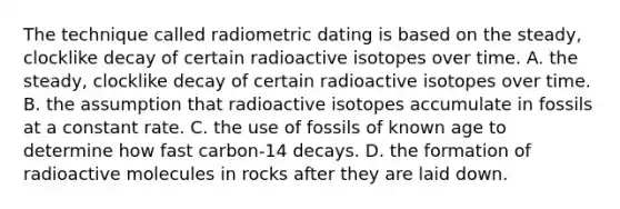 The technique called radiometric dating is based on the steady, clocklike decay of certain radioactive isotopes over time. A. the steady, clocklike decay of certain radioactive isotopes over time. B. the assumption that radioactive isotopes accumulate in fossils at a constant rate. C. the use of fossils of known age to determine how fast carbon-14 decays. D. the formation of radioactive molecules in rocks after they are laid down.