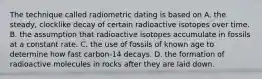 The technique called radiometric dating is based on A. the steady, clocklike decay of certain radioactive isotopes over time. B. the assumption that radioactive isotopes accumulate in fossils at a constant rate. C. the use of fossils of known age to determine how fast carbon-14 decays. D. the formation of radioactive molecules in rocks after they are laid down.