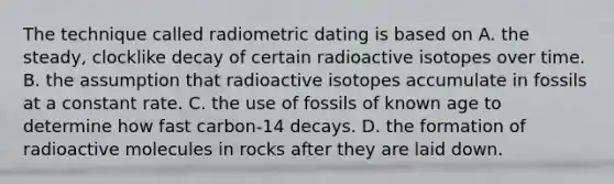 The technique called radiometric dating is based on A. the steady, clocklike decay of certain radioactive isotopes over time. B. the assumption that radioactive isotopes accumulate in fossils at a constant rate. C. the use of fossils of known age to determine how fast carbon-14 decays. D. the formation of radioactive molecules in rocks after they are laid down.