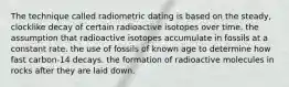 The technique called radiometric dating is based on the steady, clocklike decay of certain radioactive isotopes over time. the assumption that radioactive isotopes accumulate in fossils at a constant rate. the use of fossils of known age to determine how fast carbon-14 decays. the formation of radioactive molecules in rocks after they are laid down.