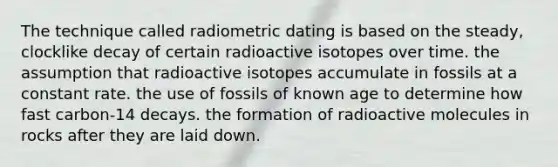 The technique called radiometric dating is based on the steady, clocklike decay of certain radioactive isotopes over time. the assumption that radioactive isotopes accumulate in fossils at a constant rate. the use of fossils of known age to determine how fast carbon-14 decays. the formation of radioactive molecules in rocks after they are laid down.