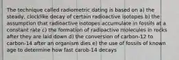 The technique called radiometric dating is based on a) the steady, clocklike decay of certain radioactive isotopes b) the assumption that radioactive isotopes accumulate in fossils at a constant rate c) the formation of radioactive molecules in rocks after they are laid down d) the conversion of carbon-12 to carbon-14 after an organism dies e) the use of fossils of known age to determine how fast carob-14 decays