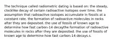 The technique called radiometric dating is based on: the steady, clocklike decay of certain radioactive isotopes over time. the assumption that radioactive isotopes accumulate in fossils at a constant rate. the formation of radioactive molecules in rocks after they are deposited. the use of fossils of known age to determine how fast carbon-14 decaythe formation of radioactive molecules in rocks after they are deposited. the use of fossils of known age to determine how fast carbon-14 decays.s.