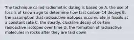 The technique called radiometric dating is based on A. the use of fossils of known age to determine how fast carbon-14 decays B. the assumption that radioactive isotopes accumulate in fossils at a constant rate C. the steady, clocklike decay of certain radioactive isotopes over time D. the formation of radioactive molecules in rocks after they are laid down