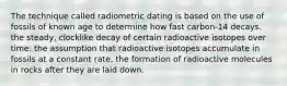 The technique called radiometric dating is based on the use of fossils of known age to determine how fast carbon-14 decays. the steady, clocklike decay of certain radioactive isotopes over time. the assumption that radioactive isotopes accumulate in fossils at a constant rate. the formation of radioactive molecules in rocks after they are laid down.