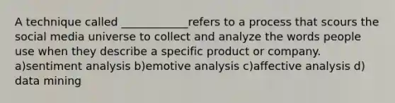 A technique called ____________refers to a process that scours the social media universe to collect and analyze the words people use when they describe a specific product or company. a)sentiment analysis b)emotive analysis c)affective analysis d) data mining