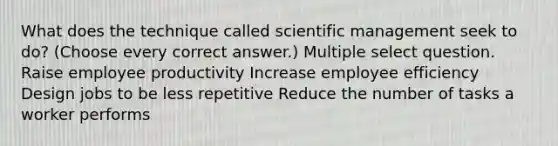 What does the technique called scientific management seek to do? (Choose every correct answer.) Multiple select question. Raise employee productivity Increase employee efficiency Design jobs to be less repetitive Reduce the number of tasks a worker performs