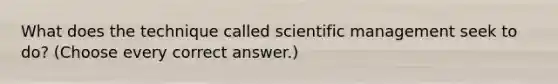 What does the technique called scientific management seek to do? (Choose every correct answer.)