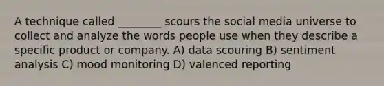 A technique called ________ scours the social media universe to collect and analyze the words people use when they describe a specific product or company. A) data scouring B) sentiment analysis C) mood monitoring D) valenced reporting