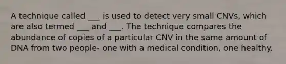 A technique called ___ is used to detect very small CNVs, which are also termed ___ and ___. The technique compares the abundance of copies of a particular CNV in the same amount of DNA from two people- one with a medical condition, one healthy.