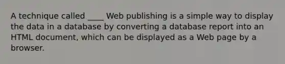 A technique called ____ Web publishing is a simple way to display the data in a database by converting a database report into an HTML document, which can be displayed as a Web page by a browser.