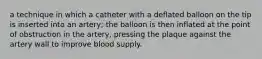 a technique in which a catheter with a deflated balloon on the tip is inserted into an artery; the balloon is then inflated at the point of obstruction in the artery, pressing the plaque against the artery wall to improve blood supply.