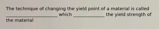 The technique of changing the yield point of a material is called _______________________ which ______________ the yield strength of the material